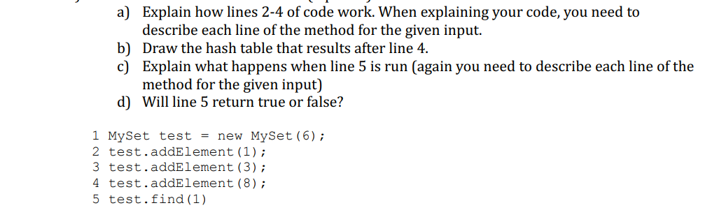 a) Explain how lines 2-4 of code work. When explaining your code, you need to
describe each line of the method for the given input.
b) Draw the hash table that results after line 4.
c) Explain what happens when line 5 is run (again you need to describe each line of the
method for the given input)
d) Will line 5 return true or false?
1 MySet test = new MySet (6);
2 test.addElement (1);
3 test.addElement
(3);
4 test.addElement (8);
5 test. find (1)
