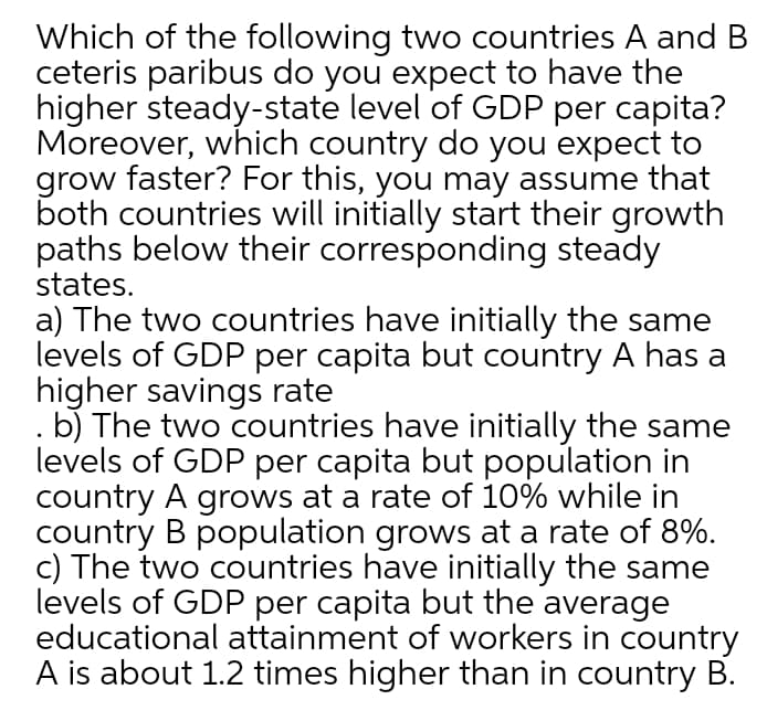 Which of the following two countries A and B
ceteris paribus do you expect to have the
higher steady-state level of GDP per capita?
Moreover, which country do you expect to
grow faster? For this, you may assume that
both countries will initially start their growth
paths below their corresponding steady
states.
a) The two countries have initially the same
levels of GDP per capita but country A has a
higher savings rate
. b) The two countries have initially the same
levels of GDP per capita but population in
country A grows at a rate of 10% while in
country B population grows at a rate of 8%.
c) The two countries have initially the same
levels of GDP per capita but the average
educational attainment of workers in country
A is about 1.2 times higher than in country B.

