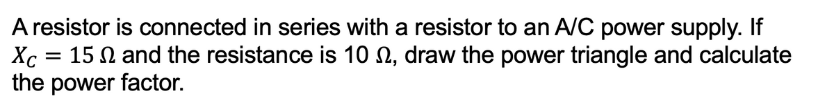 A resistor is connected in series with a resistor to an A/C power supply. If
Xc
15 and the resistance is 10 , draw the power triangle and calculate
the power factor.