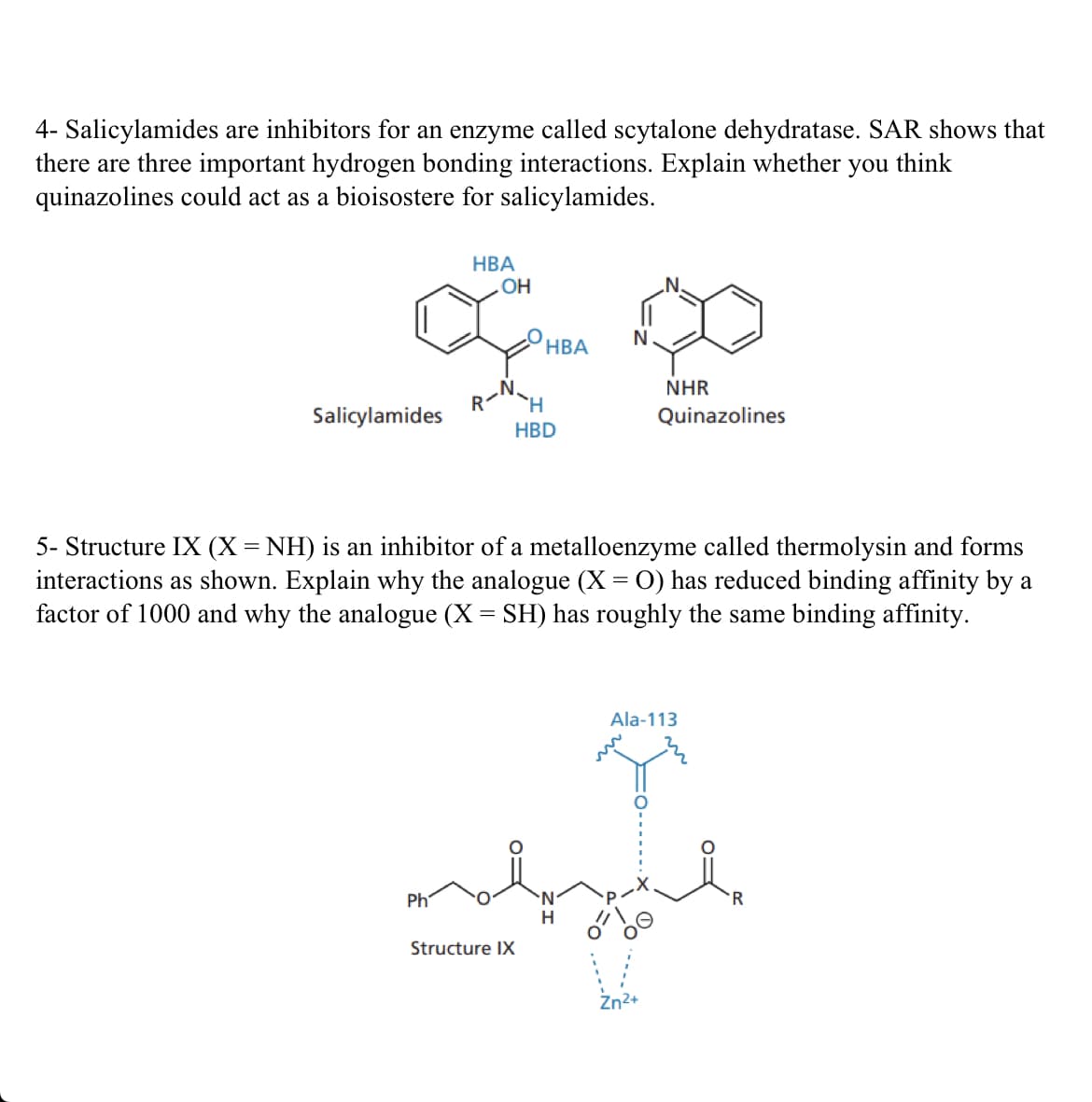 4- Salicylamides are inhibitors for an enzyme called scytalone dehydratase. SAR shows that
there are three important hydrogen bonding interactions. Explain whether you think
quinazolines could act as a bioisostere for salicylamides.
HBA
OH
O 00
N
NHR
Quinazolines
Salicylamides
Ph
HBA
5- Structure IX (X = NH) is an inhibitor of a metalloenzyme called thermolysin and forms
interactions as shown. Explain why the analogue (X = O) has reduced binding affinity by a
factor of 1000 and why the analogue (X = SH) has roughly the same binding affinity.
Structure IX
H
HBD
Ala-113
R