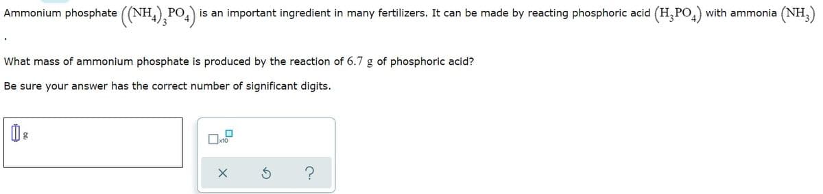 Ammonium phosphate ((NH4), PO4)
is an important ingredient in many fertilizers. It can be made by reacting phosphoric acid (H, PO,) with ammonia (NH,)
РО
What mass of ammonium phosphate is produced by the reaction of 6.7 g of phosphoric acid?
Be sure your answer has the correct number of significant digits.
Ox10
?
