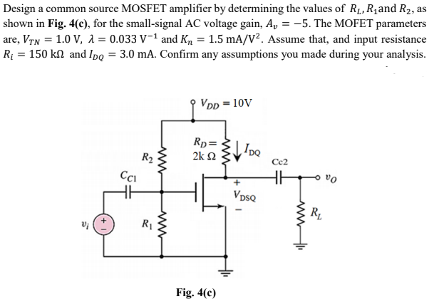 Design a common source MOSFET amplifier by determining the values of R1, R1and R2, as
shown in Fig. 4(c), for the small-signal AC voltage gain, A, = -5. The MOFET parameters
are, Vrn = 1.0 V, 1 = 0.033 V-1 and Km = 1.5 mA/V². Assume that, and input resistance
Rị = 150 kN and Ipq = 3.0 mA. Confirm any assumptions you made during your analysis.
VDp = 10V
Rp=
2k N
IpQ
R2
Cc2
VpsQ
Fig. 4(c)
ww
