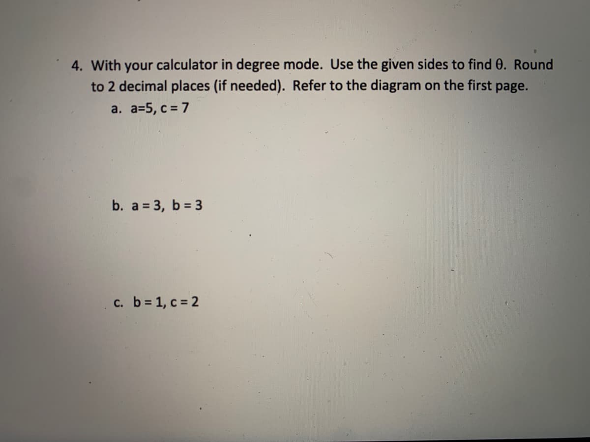 4. With your calculator in degree mode. Use the given sides to find 0. Round
to 2 decimal places (if needed). Refer to the diagram on the first page.
a. a=5, c = 7
b. a = 3, b = 3
c. b 1, c = 2
