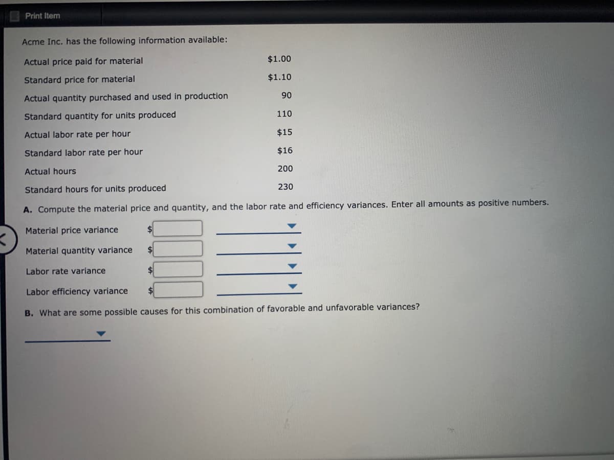 Print Item
Acme Inc. has the following information available:
Actual price paid for material
$1.00
Standard price for material
$1.10
90
Actual quantity purchased and used in production
110
Standard quantity for units produced
Actual labor rate per hour
$15
Standard labor rate per hour
$16
Actual hours
200
230
Standard hours for units produced
A. Compute the material price and quantity, and the labor rate and efficiency variances. Enter all amounts as positive numbers.
Material price variance
Material quantity variance
Labor rate variance
Labor efficiency variance
2$
B. What are some possible causes for this combination of favorable and unfavorable variances?
