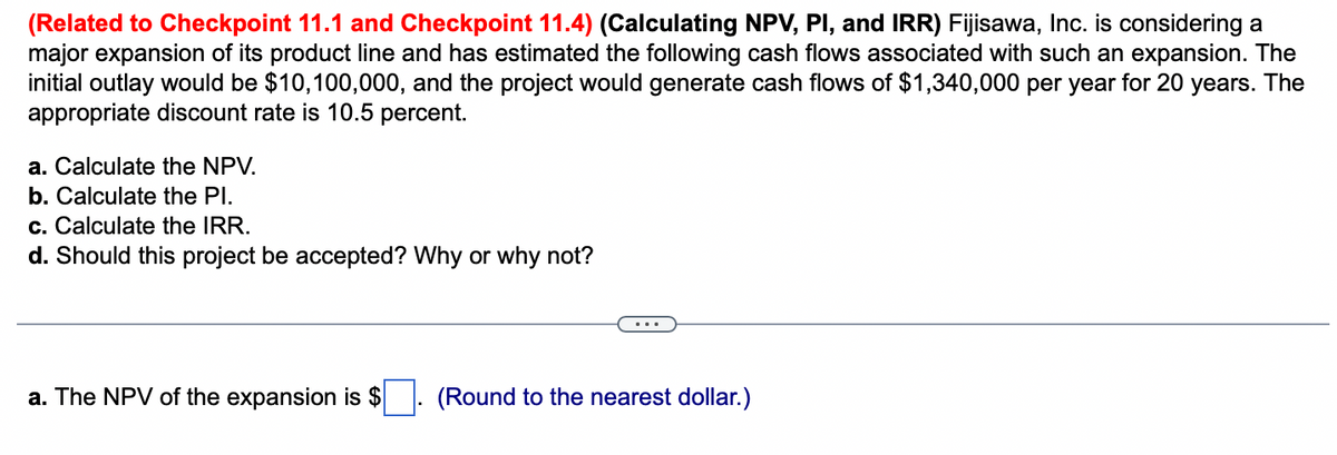 (Related to Checkpoint 11.1 and Checkpoint 11.4) (Calculating NPV, PI, and IRR) Fijisawa, Inc. is considering a
major expansion of its product line and has estimated the following cash flows associated with such an expansion. The
initial outlay would be $10,100,000, and the project would generate cash flows of $1,340,000 per year for 20 years. The
appropriate discount rate is 10.5 percent.
a. Calculate the NPV.
b. Calculate the Pl.
c. Calculate the IRR.
d. Should this project be accepted? Why or why not?
a. The NPV of the expansion is $
(Round to the nearest dollar.)