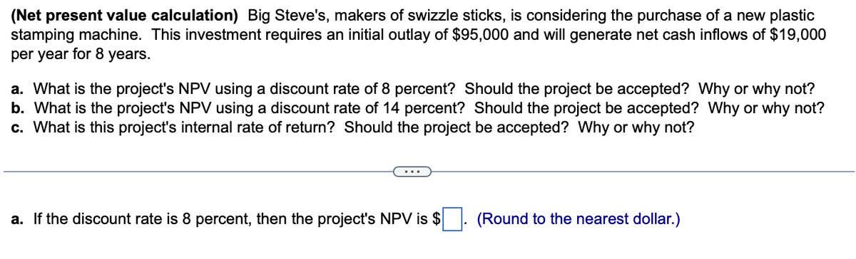 (Net present value calculation) Big Steve's, makers of swizzle sticks, is considering the purchase of a new plastic
stamping machine. This investment requires an initial outlay of $95,000 and will generate net cash inflows of $19,000
per year for 8 years.
a. What is the project's NPV using a discount rate of 8 percent? Should the project be accepted? Why or why not?
b. What is the project's NPV using a discount rate of 14 percent? Should the project be accepted? Why or why not?
c. What is this project's internal rate of return? Should the project be accepted? Why or why not?
a. If the discount rate is 8 percent, then the project's NPV is $. (Round to the nearest dollar.)