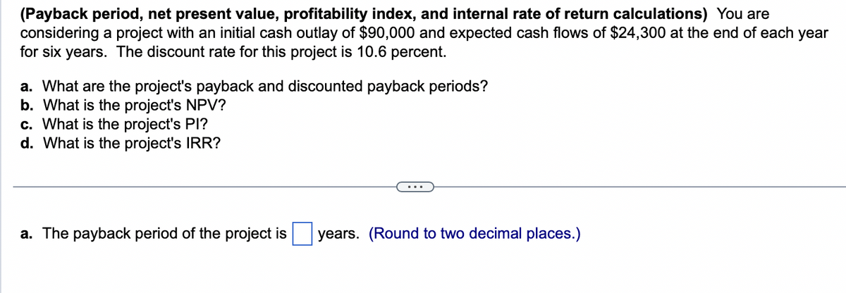 (Payback period, net present value, profitability index, and internal rate of return calculations) You are
considering a project with an initial cash outlay of $90,000 and expected cash flows of $24,300 at the end of each year
for six years. The discount rate for this project is 10.6 percent.
a. What are the project's payback and discounted payback periods?
b. What is the project's NPV?
c. What is the project's PI?
d. What is the project's IRR?
a. The payback period of the project is years. (Round to two decimal places.)