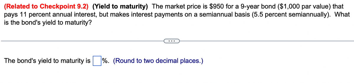 (Related to Checkpoint 9.2) (Yield to maturity) The market price is $950 for a 9-year bond ($1,000 par value) that
pays 11 percent annual interest, but makes interest payments on a semiannual basis (5.5 percent semiannually). What
is the bond's yield to maturity?
The bond's yield to maturity is
%. (Round to two decimal places.)