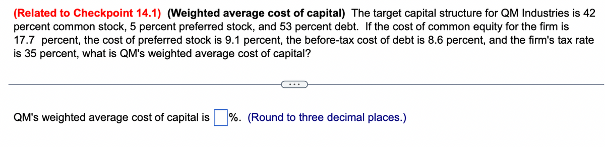 (Related to Checkpoint 14.1) (Weighted average cost of capital) The target capital structure for QM Industries is 42
percent common stock, 5 percent preferred stock, and 53 percent debt. If the cost of common equity for the firm is
17.7 percent, the cost of preferred stock is 9.1 percent, the before-tax cost of debt is 8.6 percent, and the firm's tax rate
is 35 percent, what is QM's weighted average cost of capital?
QM's weighted average cost of capital is %. (Round to three decimal places.)