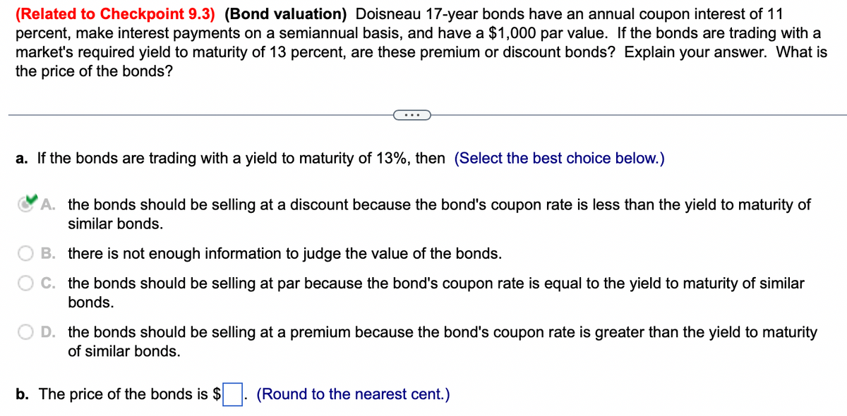 (Related to Checkpoint 9.3) (Bond valuation) Doisneau 17-year bonds have an annual coupon interest of 11
percent, make interest payments on a semiannual basis, and have a $1,000 par value. If the bonds are trading with a
market's required yield to maturity of 13 percent, are these premium or discount bonds? Explain your answer. What is
the price of the bonds?
a. If the bonds are trading with a yield to maturity of 13%, then (Select the best choice below.)
A. the bonds should be selling at a discount because the bond's coupon rate is less than the yield to maturity of
similar bonds.
B. there is not enough information to judge the value of the bonds.
C. the bonds should be selling at par because the bond's coupon rate is equal to the yield to maturity of similar
bonds.
D. the bonds should be selling at a premium because the bond's coupon rate is greater than the yield to maturity
of similar bonds.
b. The price of the bonds is $
(Round to the nearest cent.)