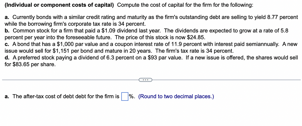 (Individual or component costs of capital) Compute the cost of capital for the firm for the following:
a. Currently bonds with a similar credit rating and maturity as the firm's outstanding debt are selling to yield 8.77 percent
while the borrowing firm's corporate tax rate is 34 percent.
b. Common stock for a firm that paid a $1.09 dividend last year. The dividends are expected to grow at a rate of 5.8
percent per year into the foreseeable future. The price of this stock is now $24.85.
c. A bond that has a $1,000 par value and a coupon interest rate of 11.9 percent with interest paid semiannually. A new
issue would sell for $1,151 per bond and mature in 20 years. The firm's tax rate is 34 percent.
d. A preferred stock paying a dividend of 6.3 percent on a $93 par value. If a new issue is offered, the shares would sell
for $83.65 per share.
a. The after-tax cost of debt debt for the firm is %. (Round to two decimal places.)