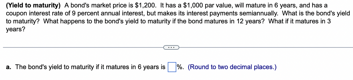 (Yield to maturity) A bond's market price is $1,200. It has a $1,000 par value, will mature in 6 years, and has a
coupon interest rate of 9 percent annual interest, but makes its interest payments semiannually. What is the bond's yield
to maturity? What happens to the bond's yield to maturity if the bond matures in 12 years? What if it matures in 3
years?
a. The bond's yield to maturity if it matures in 6 years is %. (Round to two decimal places.)