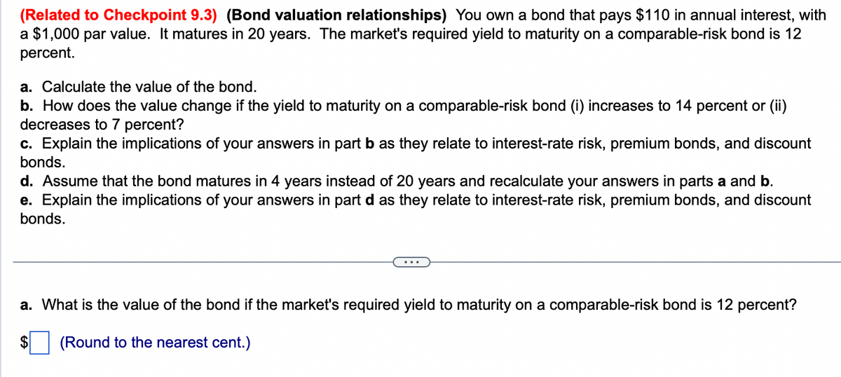 (Related to Checkpoint 9.3) (Bond valuation relationships) You own a bond that pays $110 in annual interest, with
a $1,000 par value. It matures in 20 years. The market's required yield to maturity on a comparable-risk bond is 12
percent.
a. Calculate the value of the bond.
b. How does the value change if the yield to maturity on a comparable-risk bond (i) increases to 14 percent or (ii)
decreases to 7 percent?
c. Explain the implications of your answers in part b as they relate to interest-rate risk, premium bonds, and discount
bonds.
d. Assume that the bond matures in 4 years instead of 20 years and recalculate your answers in parts a and b.
e. Explain the implications of your answers in part d as they relate to interest-rate risk, premium bonds, and discount
bonds.
a. What is the value of the bond if the market's required yield to maturity on a comparable-risk bond is 12 percent?
(Round to the nearest cent.)