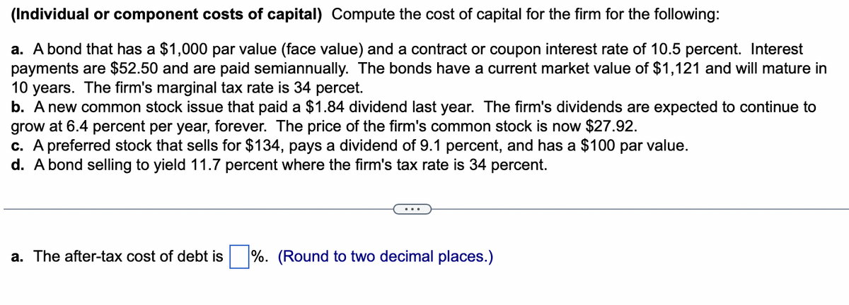 (Individual or component costs of capital) Compute the cost of capital for the firm for the following:
a. A bond that has a $1,000 par value (face value) and a contract or coupon interest rate of 10.5 percent. Interest
payments are $52.50 and are paid semiannually. The bonds have a current market value of $1,121 and will mature in
10 years. The firm's marginal tax rate is 34 percet.
b. A new common stock issue that paid a $1.84 dividend last year. The firm's dividends are expected to continue to
grow at 6.4 percent per year, forever. The price of the firm's common stock is now $27.92.
c. A preferred stock that sells for $134, pays a dividend of 9.1 percent, and has a $100 par value.
d. A bond selling to yield 11.7 percent where the firm's tax rate is 34 percent.
a. The after-tax cost of debt is
%. (Round to two decimal places.)