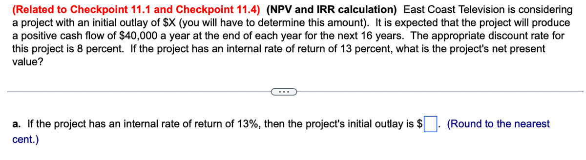 (Related to Checkpoint 11.1 and Checkpoint 11.4) (NPV and IRR calculation) East Coast Television is considering
a project with an initial outlay of $X (you will have to determine this amount). It is expected that the project will produce
a positive cash flow of $40,000 a year at the end of each year for the next 16 years. The appropriate discount rate for
this project is 8 percent. If the project has an internal rate of return of 13 percent, what is the project's net present
value?
a. If the project has an internal rate of return of 13%, then the project's initial outlay is $
cent.)
(Round to the nearest