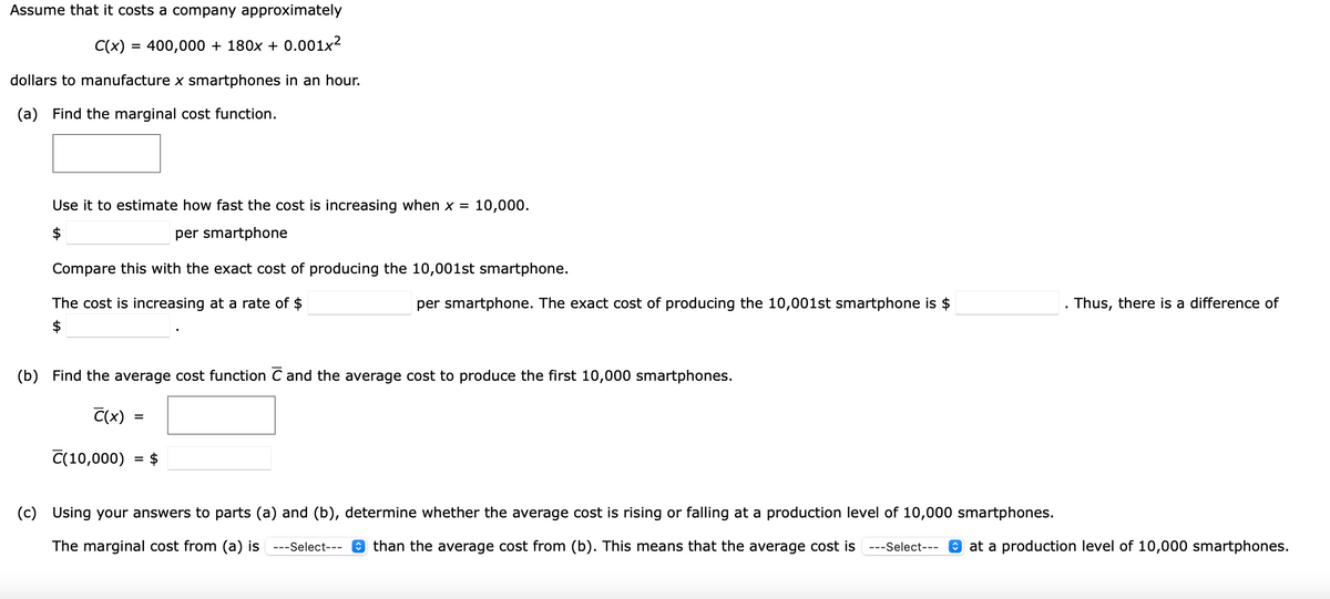 Assume that it costs a company approximately
C(x) = 400,000 + 180x + 0.001x²
dollars to manufacture x smartphones in an hour.
(a)
Find the marginal cost function.
Use it to estimate how fast the cost is increasing when x =
10,000.
$
per smartphone
Compare this with the exact cost of producing the 10,001st smartphone.
The cost is increasing at a rate of $
per smartphone. The exact cost of producing the 10,001st smartphone is $
Thus, there is a difference of
$
(b) Find the average cost function C and the average cost to produce the first 10,000 smartphones.
C(x)
C(10,000)
$
(c)
Using your answers to parts (a) and (b), determine whether the average cost is rising or falling at a production level of 10,000 smartphones.
The marginal cost from (a) is ---Select---
O than the average cost from (b). This means that the average cost is
---Select---
O at a production level of 10,000 smartphones.

