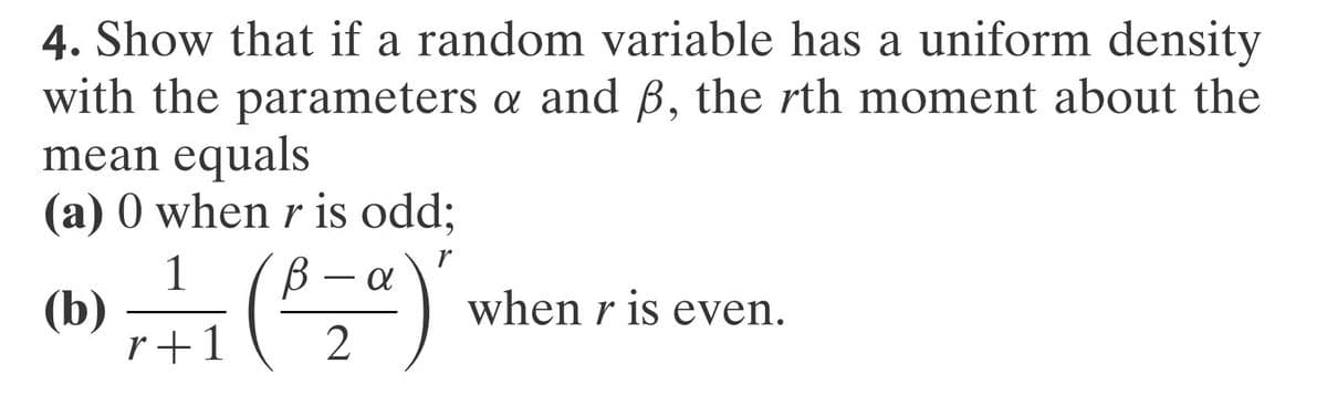 4. Show that if a random variable has a uniform density
with the parameters a and ß, the rth moment about the
mean equals
(a) 0 when r is odd;
r
(b)
α
7+1 (³₂²)
2
when r is even.