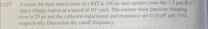 12.57
Assume the base transit time of a BJT is 100 ps and carriers cross the 1.2 μm B-C
space charge region at a speed of 107 cm/s. The emitter-base junction charging
time is 25 ps and the collector capacitance and resistance are 0.10 pF and 10 0,
respectively. Determine the cutoff frequency.