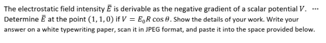 The electrostatic field intensity E is derivable as the negative gradient of a scalar potential V.
Determine E at the point (1, 1, 0) if V = ER cos . Show the details of your work. Write your
answer on a white typewriting paper, scan it in JPEG format, and paste it into the space provided below.
***