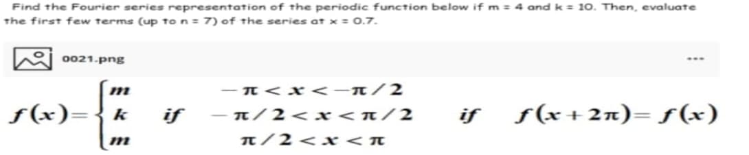 Find the Fourier series representation of the periodic function below if m= 4 and k = 10. Then, evaluate
the first few terms (up to n = 7) of the series at x = 0.7.
0021.png
m
f(x)
f(x)= k if
m
-π<x<-π/2
-π/2<x<π/2
π/2<x<«
if ƒ(x+2n)= f(x)