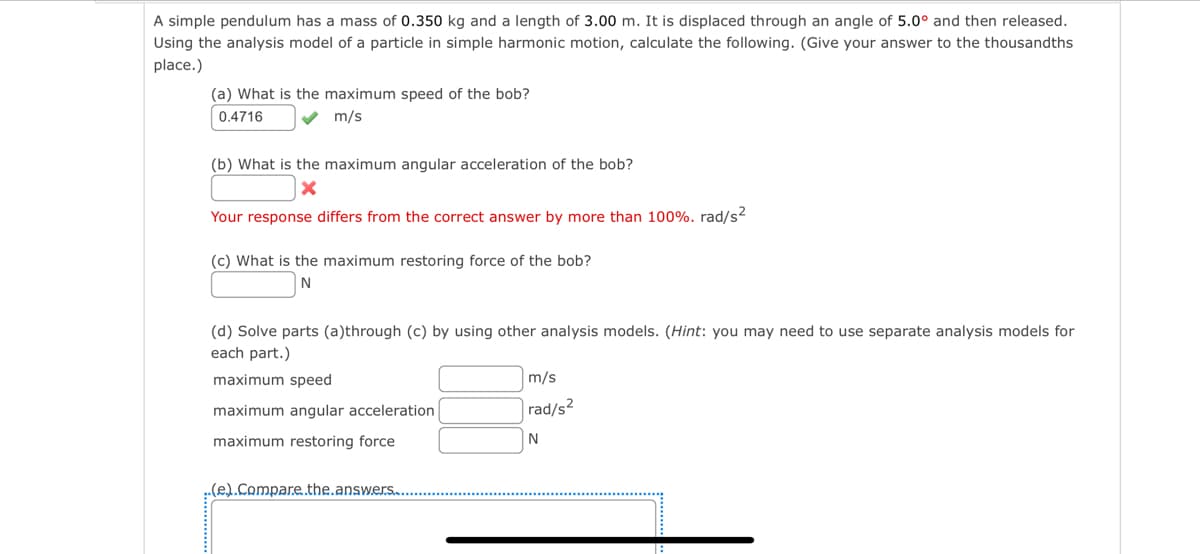 A simple pendulum has a mass of 0.350 kg and a length of 3.00 m. It is displaced through an angle of 5.0° and then released.
Using the analysis model of a particle in simple harmonic motion, calculate the following. (Give your answer to the thousandths
place.)
(a) What is the maximum speed of the bob?
0.4716 ✔ m/s
(b) What is the maximum angular acceleration of the bob?
X
Your response differs from the correct answer by more than 100%. rad/s²
(c) What is the maximum restoring force of the bob?
N
(d) Solve parts (a)through (c) by using other analysis models. (Hint: you may need to use separate analysis models for
each part.)
maximum speed
maximum angular acceleration
maximum restoring force
..(e.).Compare..the.answers.
m/s
rad/s²
N