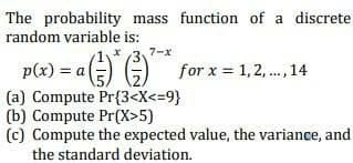 The probability mass function of a discrete
random variable is:
7-x
p(x) = a=) G) for x = 1,2,., 14
(a) Compute Pr{3<X<=9}
(b) Compute Pr(X>5)
(c) Compute the expected value, the variance, and
the standard deviation.
