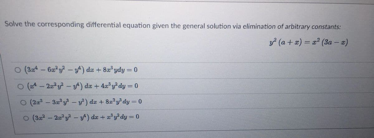 Solve the corresponding differential equation given the general solution via elimination of arbitrary constants:
y² (a + x) = x² (3a - x)
O (3x4 - 6x³y² - ) dx + 8x³ydy = 0
O (4- 2x²y²-y) dx + 4x³y² dy = 0
O (2x³ 3x³y²³-y) da + 8x²y³ dy = 0
O (3x² - 2x²y²-y) dx + x³y²dy = 0
