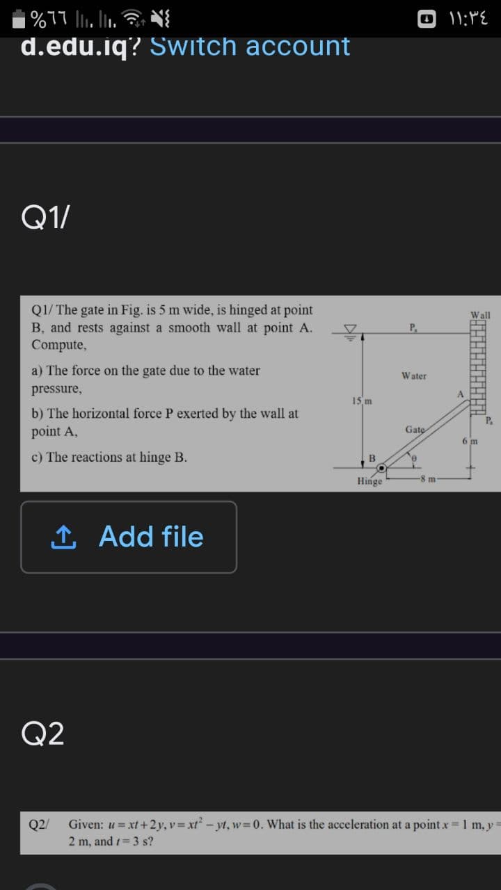 d.edu.iq? Switch account
Q1/
Q1/ The gate in Fig. is 5 m wide, is hinged at point
B, and rests against a smooth wall at point A.
Compute,
Wall
P.
a) The force on the gate due to the water
Water
pressure,
A
15 m
b) The horizontal force P exerted by the wall at
point A,
P.
Gate
6 m
c) The reactions at hinge B.
B
Hinge
8m-
1 Add file
Q2
Q2/
Given: u = xt+2y, v = xt? - yt, w=0. What is the acceleration at a point x 1 m, y
2 m, and 1= 3 s?
