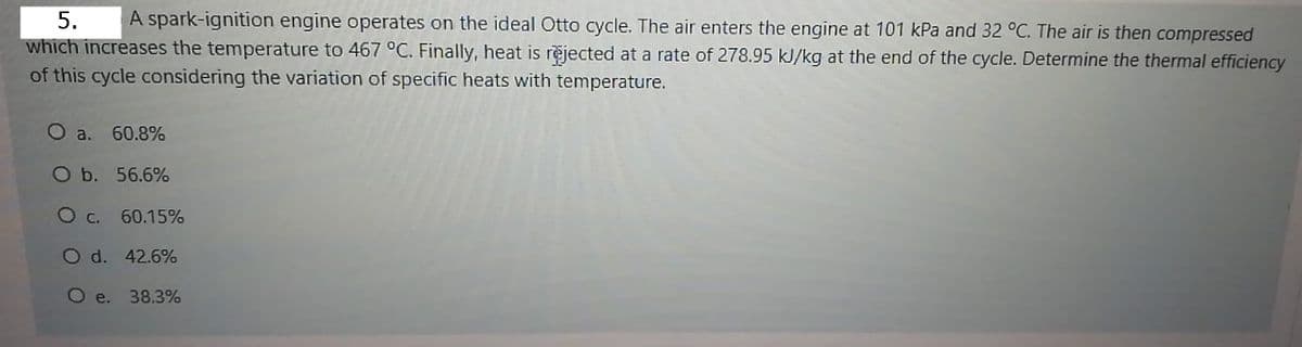 5.
A spark-ignition engine operates on the ideal Otto cycle. The air enters the engine at 101 kPa and 32 °C. The air is then compressed
which increases the temperature to 467 °C. Finally, heat is rejected at a rate of 278.95 kJ/kg at the end of the cycle. Determine the thermal efficiency
of this cycle considering the variation of specific heats with temperature.
O a. 60.8%
O b. 56.6%
Ос.
60.15%
O d. 42.6%
O e. 38.3%
