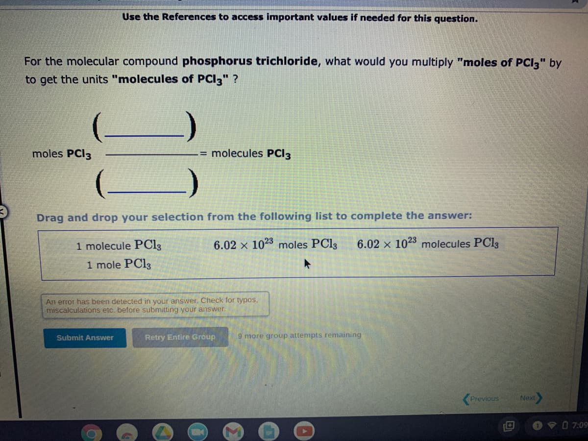 For the molecular compound phosphorus trichloride, what would you multiply "moles of PCI3" by
to get the units "molecules of PCI3" ?
moles PCI3
Use the References to access important values if needed for this question.
Drag and drop your selection from the following list to complete the answer:
6.02 x 1023 moles PC13 6.02 x 1023 molecules PC13
1 molecule PC13
1 mole PC13
Submit Answer
-= molecules PCI 3
An error has been detected in your answer. Check for typos.
miscalculations etc. before submitting your answer.
●
Retry Entire Group
9 more group attempts remaining
M
Previous
Next
7:09