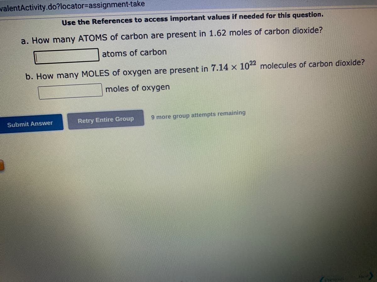valentActivity.do?locator-assignment-take
Use the References to access important values if needed for this question.
a. How many ATOMS of carbon are present in 1.62 moles of carbon dioxide?
atoms of carbon
b. How many MOLES of oxygen are present in 7.14 × 1022 molecules of carbon dioxide?
moles of oxygen
Submit Answer
Retry Entire Group
9 more group attempts remaining
Next