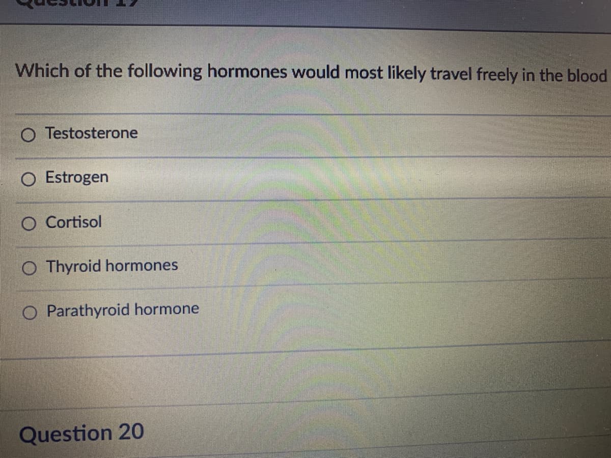 Which of the following hormones would most likely travel freely in the blood
O Testosterone
Estrogen
O Cortisol
O Thyroid hormones
O Parathyroid hormone
Question 20