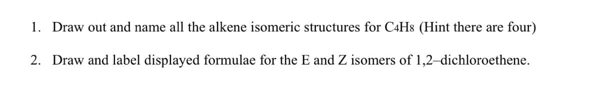 1. Draw out and name all the alkene isomeric structures for C4H8 (Hint there are four)
2. Draw and label displayed formulae for the E and Z isomers of 1,2-dichloroethene.
