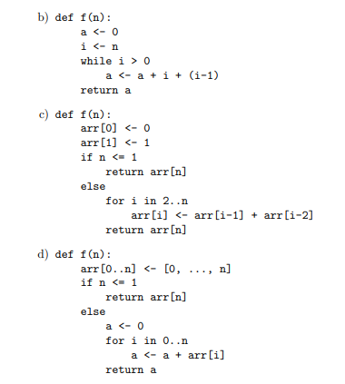 b) def f(n):
a <- 0
i <- n
while i > O
a <- a + i + (i-1)
return a
c) def f(n):
arr [0] <- 0
arr [1] <- 1
if n <- 1
return arr[n]
else
for i in 2..n
arr[i] <- arr[i-1] + arr[i-2]
return arr[n]
d) def f(n):
[0, ..
arr [0..n] <-
if n <- 1
return arr[n]
n]
else
a <- 0
for i in 0..n
a <- a + arr[i]
return a
