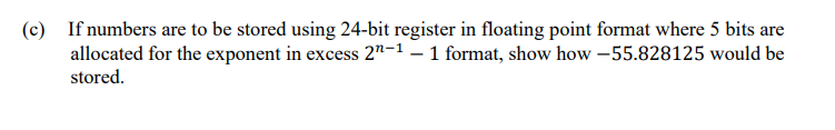 (c) If numbers are to be stored using 24-bit register in floating point format where 5 bits are
allocated for the exponent in excess 2"-1 – 1 format, show how –55.828125 would be
stored.
