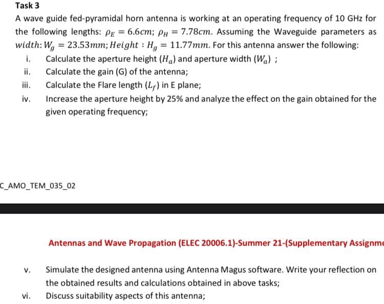 Task 3
A wave guide fed-pyramidal horn antenna is working at an operating frequency of 10 GHz for
the following lengths: Pg = 6.6cm; PH = 7.78cm. Assuming the Waveguide parameters as
width: W, = 23.53mm; Height : H, = 11.77mm. For this antenna answer the following:
Calculate the aperture height (Ha) and aperture width (Wa) ;
Calculate the gain (G) of the antenna;
i.
ii.
iii.
Calculate the Flare length (L) in E plane;
iv.
Increase the aperture height by 25% and analyze the effect on the gain obtained for the
given operating frequency;
C_AMO_TEM_035_02
Antennas and Wave Propagation (ELEC 20006.1)-Summer 21-(Supplementary Assignme
v.
Simulate the designed antenna using Antenna Magus software. Write your reflection on
the obtained results and calculations obtained in above tasks;
vi.
Discuss suitability aspects of this antenna;
