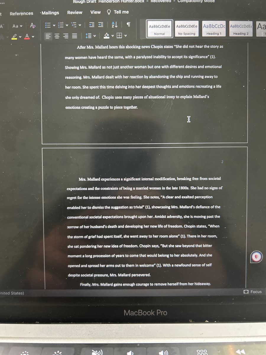 References
A Aa ▾ Po
A
t
nited States)
•Mailings
Rough Draft Henderson Hunter.docx
View
Review
EEE-
Tell me
A
Я
AaBbCcDdEe
Normal
Compatibility Mode
AaBbCcDdEe
No Spacing
MacBook Pro
After Mrs. Mallard hears this shocking news Chopin states "She did not hear the story as
many women have heard the same, with a paralyzed inability to accept its significance" (1).
Showing Mrs. Mallard as not just another woman but one with different desires and emotional
reasoning. Mrs. Mallard dealt with her reaction by abandoning the ship and running away to
her room. She spent this time delving into her deepest thoughts and emotions recreating a life
she only dreamed of. Chopin uses many pieces of situational irony to explain Mallard's
emotions creating a puzzle to piece together.
AaBbCcDc AaBbCcDdE Aa
Heading 1
Heading 2
ET
I
Mrs. Mallard experiences a significant internal modification, breaking free from societal
expectations and the constraints of being a married woman in the late 1800s. She had no signs of
regret for the intense emotions she was feeling. She notes, "A clear and exalted perception
enabled her to dismiss the suggestion as trivial" (1), showcasing Mrs. Mallard's defiance of the
conventional societal expectations brought upon her. Amidst adversity, she is moving past the
sorrow of her husband's death and developing her new life of freedom. Chopin states, "When
the storm of grief had spent itself, she went away to her room alone" (1). There in her room,
she sat pondering her new idea of freedom. Chopin says, "But she saw beyond that bitter
moment a long procession of years to come that would belong to her absolutely. And she
opened and spread her arms out to them in welcome" (1). With a newfound sense of self
despite societal pressure, Mrs. Mallard persevered.
Finally, Mrs. Mallard gains enough courage to remove herself from her hideaway.
000
000
Focus