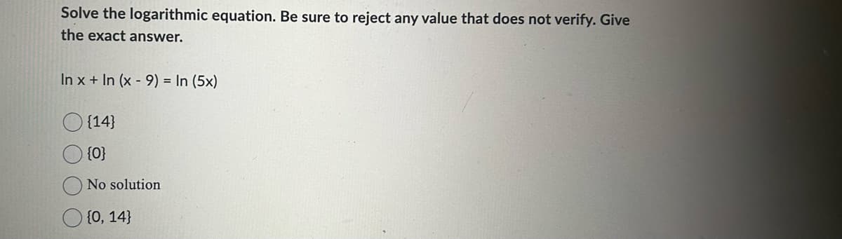 Solve the logarithmic equation. Be sure to reject any value that does not verify. Give
the exact answer.
In x + In (x - 9) = In (5x)
{14}
{0}
No solution
{0, 14}