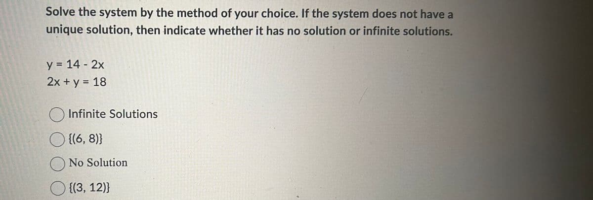Solve the system by the method of your choice. If the system does not have a
unique solution, then indicate whether it has no solution or infinite solutions.
y = 14 - 2x
2x + y = 18
O Infinite Solutions
○ {(6, 8)}
O No Solution
{(3, 12)}