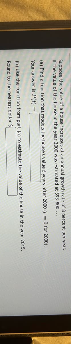 Suppose the value of a house increases at an annual growth rate of 8 percent per year.
If the value of the house in the year 2000 was estimated at $93,800...
(a) Find a function that models the house's value t years after 2000 (t = 0 for 2000).
Your answer is P(t) =
(b) Use the function from part (a) to estimate the value of the house in the year 2015.
Round to the nearest dollar $