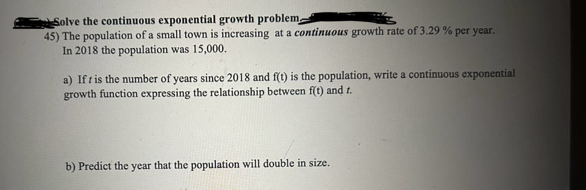 Solve the continuous exponential growth problem.
45) The population of a small town is increasing at a continuous growth rate of 3.29% per year.
In 2018 the population was 15,000.
a) If t is the number of years since 2018 and f(t) is the population, write a continuous exponential
growth function expressing the relationship between f(t) and t.
b) Predict the year that the population will double in size.