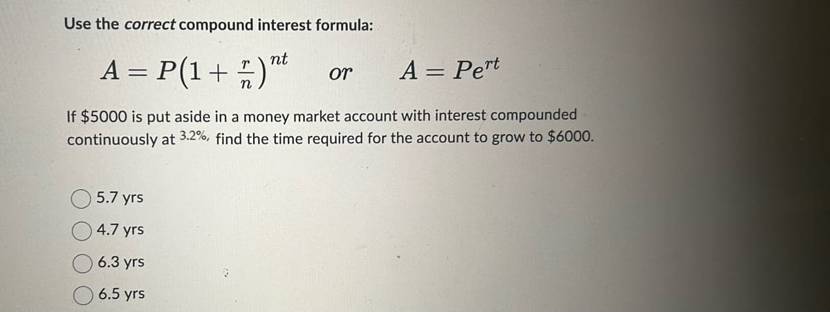 Use the correct compound interest formula:
nt
A = P(1 +
T
A = Pert
If $5000 is put aside in a money market account with interest compounded
continuously at 3.2%, find the time required for the account to grow to $6000.
5.7 yrs
4.7 yrs
6.3 yrs
6.5 yrs
or