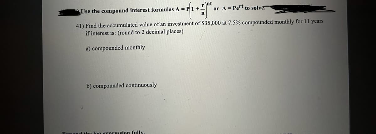 Use the compound interest formulas A = P1+
b) compounded continuously
Ant
r
n
41) Find the accumulated value of an investment of $35,000 at 7.5% compounded monthly for 11 years
if interest is: (round to 2 decimal places)
a) compounded monthly
Funand the log expression fully.
or A Pert to solve.