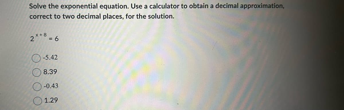 Solve the exponential equation. Use a calculator to obtain a decimal approximation,
correct to two decimal places, for the solution.
2x+8 = 6
-5.42
8.39
-0.43
1.29