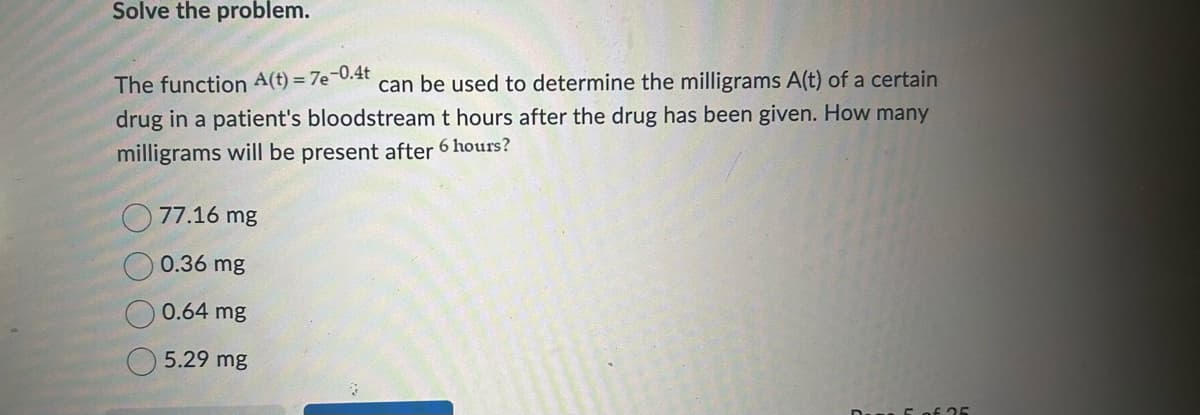 Solve the problem.
The function A(t) = 7e-0.4t
can be used to determine the milligrams A(t) of a certain
drug in a patient's bloodstream t hours after the drug has been given. How many
milligrams will be present after 6 hours?
77.16 mg
0.36 mg
0.64 mg
5.29 mg