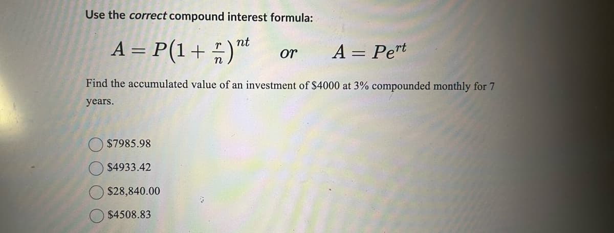 Use the correct compound interest formula:
nt
A = P(1 + )"t
½
$7985.98
$4933.42
or
Find the accumulated value of an investment of $4000 at 3% compounded monthly for 7
years.
$28,840.00
$4508.83
A = Pert