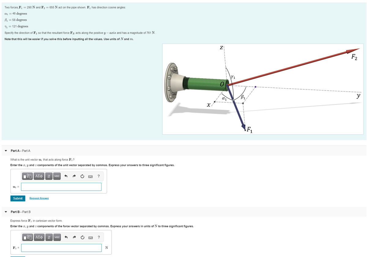 Two forces, F, = 290 N and F2 = 655 N act on the pipe shown. F1 has direction cosine angles:
a1 = 48 degrees
B1 = 58 degrees
Y1 = 121 degrees
Specify the direction of F2 so that the resultant force FR acts along the positive y – axis and has a magnitude of 761 N.
Note that this will be easier if you solve this before inputting all the values. Use units of N and m.
F2
\Y1
y
Part A - Part A
What is the unit vector uj that acts along force F1?
Enter the x, y and z components of the unit vector separated by commas. Express your answers to three significant figures.
| ΑΣΦ vec
?
uj =
Submit
Request Answer
Part B - Part B
Express force F, in cartesian vector form.
Enter the x, y and z components of the force vector separated by commas. Express your answers in units of N to three significant figures.
vec
?
F1 =
