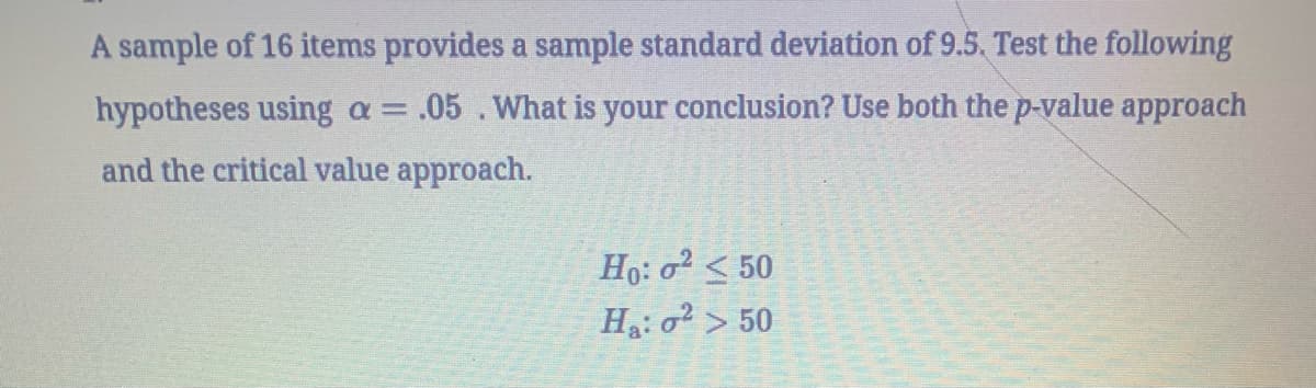 A sample of 16 items provides a sample standard deviation of 9.5. Test the following
hypotheses using a = .05. What is your conclusion? Use both the p-value approach
and the critical value approach.
Ho: 0² < 50
Ha: 2 >50