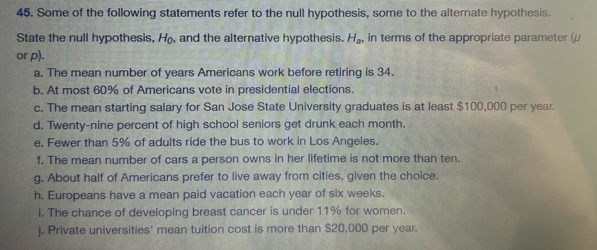 45. Some of the following statements refer to the null hypothesis, some to the alternate hypothesis.
State the null hypothesis, Ho, and the alternative hypothesis. Ha, in terms of the appropriate parameter (u
or p).
a. The mean number of years Americans work before retiring is 34.
b. At most 60% of Americans vote in presidential elections.
c. The mean starting salary for San Jose State University graduates is at least $100,000 per year.
d. Twenty-nine percent of high school seniors get drunk each month.
e. Fewer than 5% of adults ride the bus to work in Los Angeles.
f. The mean number of cars a person owns in her lifetime is not more than ten.
g. About half of Americans prefer to live away from cities, given the choice.
h. Europeans have a mean paid vacation each year of six weeks.
i. The chance of developing breast cancer is under 11% for women.
j. Private universities' mean tuition cost is more than $20,000 per year.