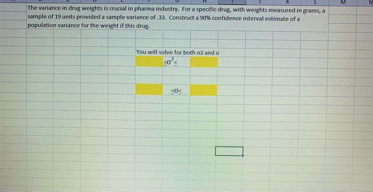 The variance in drug weights is crucial in pharma industry. For a specific drug, with weights measured in grams, a
sample of 19 units provided a sample variance of .33. Construct a 90% confidence interval estimate of a
population variance for the weight if this drug.
You will solve for both 02 and o
<
<0<
M
N